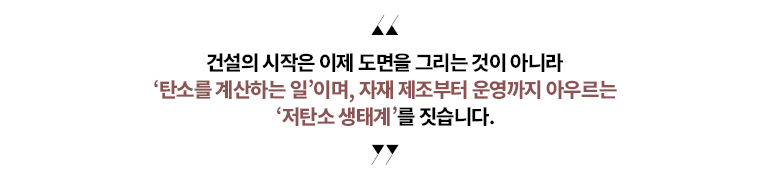 “건설의 시작은 이제 도면을 그리는 것이 아니라   탄소를 계산하는 일’이며,   자재 제조부터 운영까지 아우르는 저탄소 생태계를 짓습니다.”